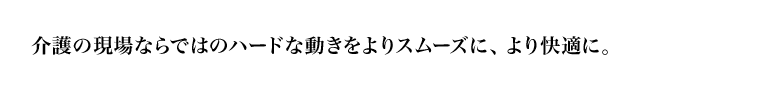 介護の現場ならではのハードな動きをよりスムーズに、より快適に。